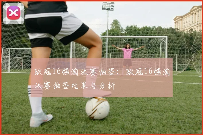 欧冠16强淘汰赛抽签:欧冠16强淘汰赛抽签结果与分析