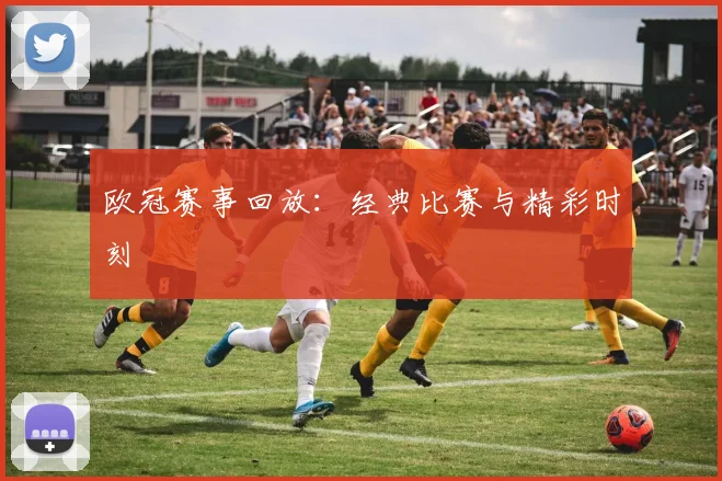 欧冠赛事回放：经典比赛与精彩时刻