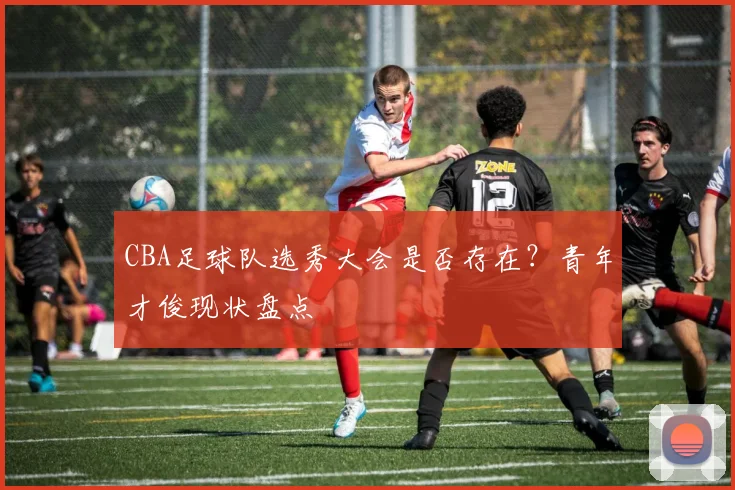 CBA足球队选秀大会是否存在?青年才俊现状盘点